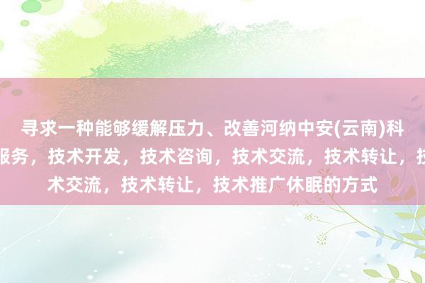 寻求一种能够缓解压力、改善河纳中安(云南)科技有限公司,技术服务,技术开发,技术咨询,技术交流,技术转让,技术推广休眠的方式